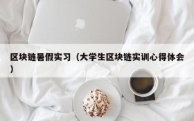 区块链暑假实习(大学生区块链实训心得体会)