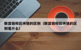 联盟链和区块链的区别(联盟链和区块链的区别是什么)