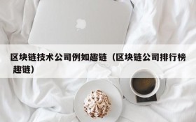 区块链技术公司例如趣链(区块链公司排行榜 趣链)