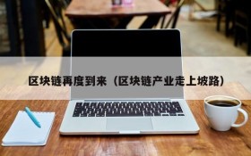 区块链再度到来(区块链产业走上坡路)