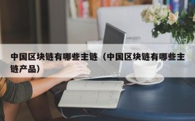 中国区块链有哪些主链(中国区块链有哪些主链产品)