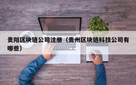 贵阳区块链公司注册(贵州区块链科技公司有哪些)