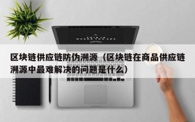 区块链供应链防伪溯源(区块链在商品供应链溯源中最难解决的问题是什么)