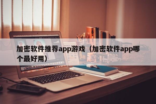 加密软件推荐app游戏（加密软件app哪个最好用）