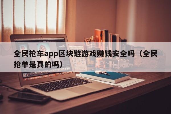 全民抢车app区块链游戏赚钱安全吗（全民抢单是真的吗）