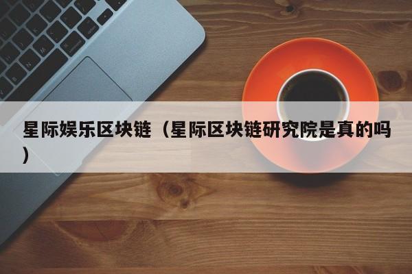 星际娱乐区块链（星际区块链研究院是真的吗）