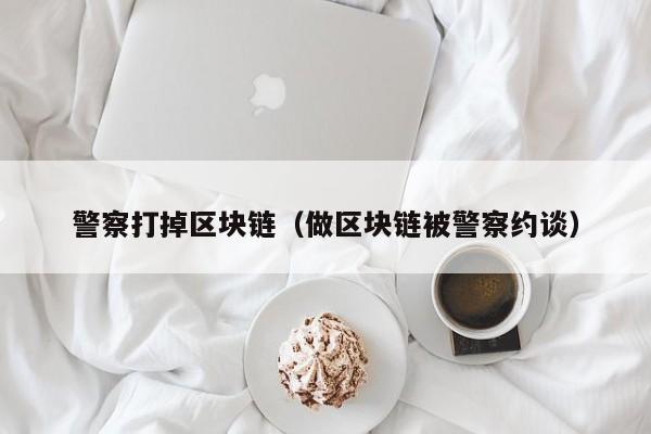 警察打掉区块链（做区块链被警察约谈）