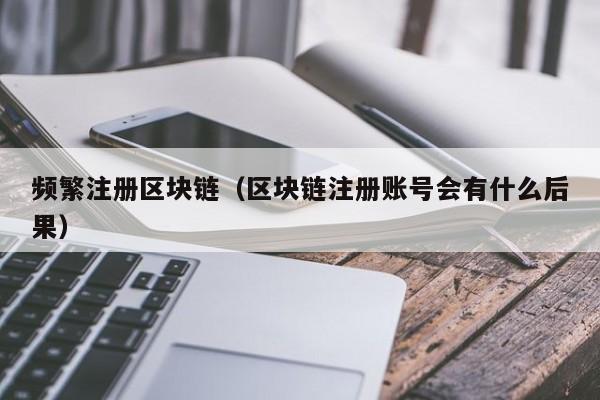 频繁注册区块链（区块链注册账号会有什么后果）