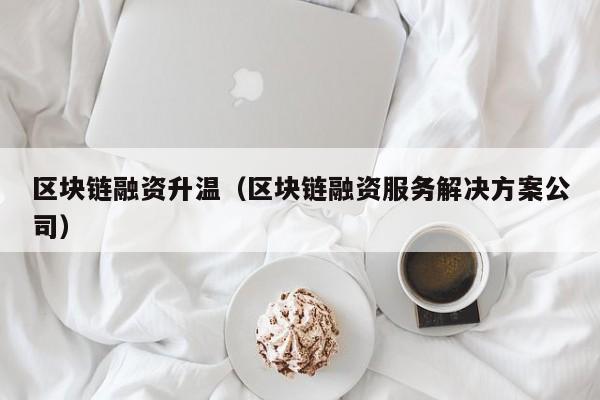 区块链融资升温（区块链融资服务解决方案公司）