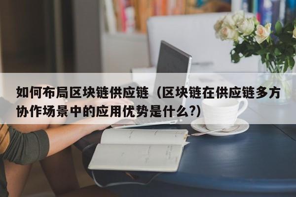 如何布局区块链供应链（区块链在供应链多方协作场景中的应用优势是什么?）