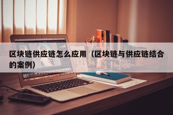 区块链供应链怎么应用（区块链与供应链结合的案例）