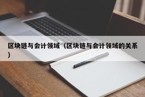 区块链与会计领域（区块链与会计领域的关系）