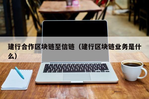 建行合作区块链至信链（建行区块链业务是什么）
