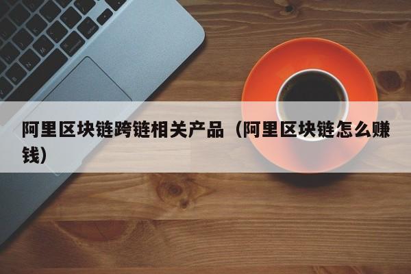 阿里区块链跨链相关产品（阿里区块链怎么赚钱）